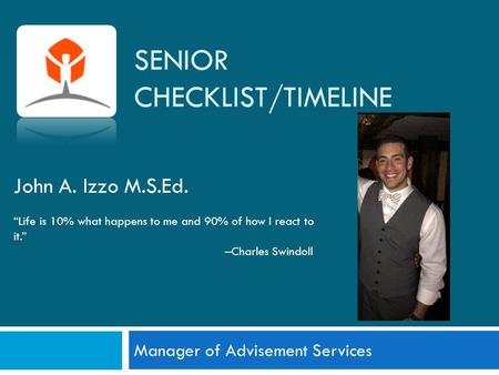 SENIOR CHECKLIST/TIMELINE Manager of Advisement Services John A. Izzo M.S.Ed. “Life is 10% what happens to me and 90% of how I react to it.” –Charles Swindoll.