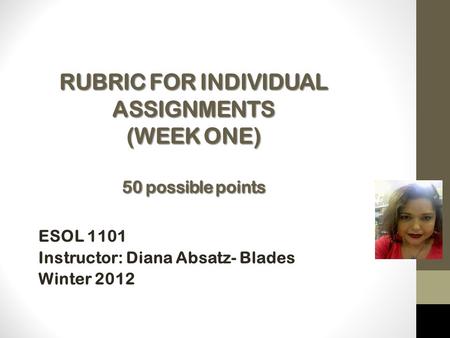 RUBRIC FOR INDIVIDUAL ASSIGNMENTS (WEEK ONE) 50 possible points ESOL 1101 Instructor: Diana Absatz- Blades Winter 2012 Instructor: Mrs.
