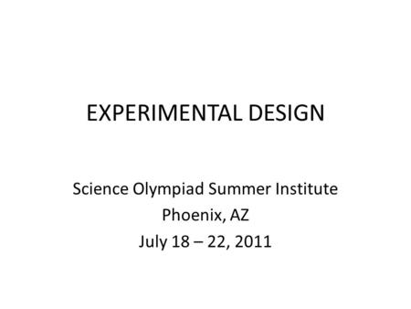 EXPERIMENTAL DESIGN Science Olympiad Summer Institute Phoenix, AZ July 18 – 22, 2011.