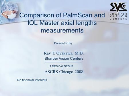 Presented by: Ray T. Oyakawa, M.D. Sharper Vision Centers A MEDICAL GROUP Comparison of PalmScan and IOL Master axial lengths measurements No financial.