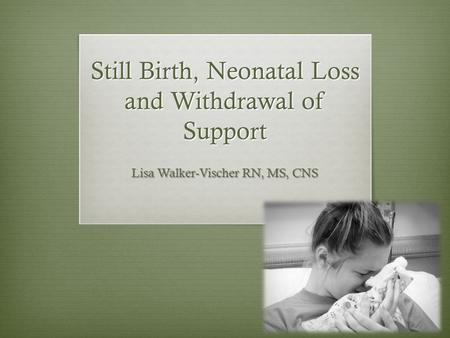 Still Birth, Neonatal Loss and Withdrawal of Support Lisa Walker-Vischer RN, MS, CNS.