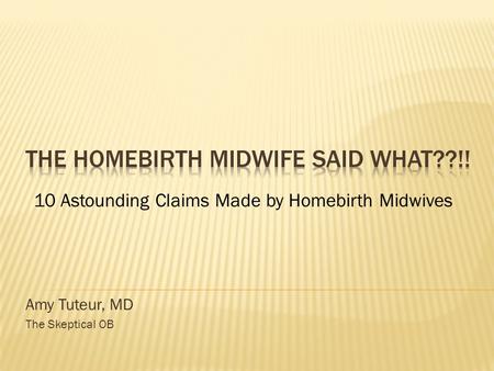 Amy Tuteur, MD The Skeptical OB 10 Astounding Claims Made by Homebirth Midwives.