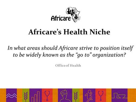Africare’s Health Niche In what areas should Africare strive to position itself to be widely known as the “go to” organization? Office of Health.
