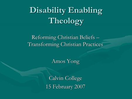 Disability Enabling Theology Reforming Christian Beliefs – Transforming Christian Practices Amos Yong Calvin College 15 February 2007.