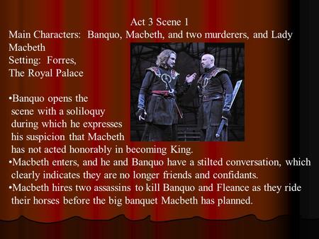 Act 3 Scene 1 Main Characters: Banquo, Macbeth, and two murderers, and Lady Macbeth Setting: Forres, The Royal Palace Banquo opens the scene with a soliloquy.