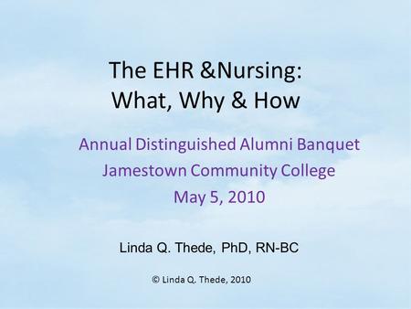 The EHR &Nursing: What, Why & How Annual Distinguished Alumni Banquet Jamestown Community College May 5, 2010 Linda Q. Thede, PhD, RN-BC © Linda Q. Thede,
