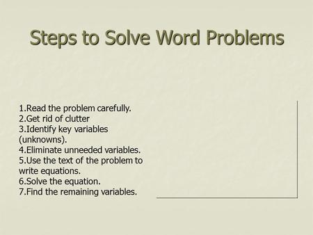 Steps to Solve Word Problems 1.Read the problem carefully. 2.Get rid of clutter 3.Identify key variables (unknowns). 4.Eliminate unneeded variables. 5.Use.