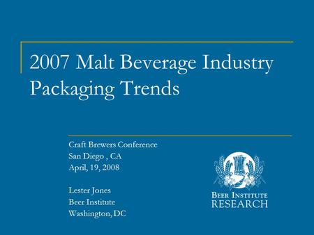 2007 Malt Beverage Industry Packaging Trends Craft Brewers Conference San Diego, CA April, 19, 2008 Lester Jones Beer Institute Washington, DC.