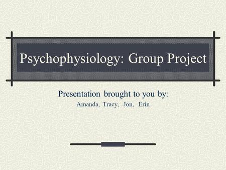 Psychophysiology: Group Project Presentation brought to you by: Amanda, Tracy, Jon, Erin.