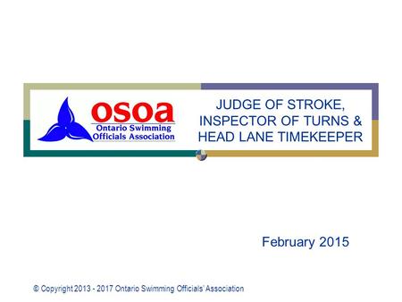 © Copyright 2013 - 2017 Ontario Swimming Officials’ Association February 2015 JUDGE OF STROKE, INSPECTOR OF TURNS & HEAD LANE TIMEKEEPER.