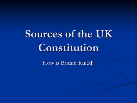 Sources of the UK Constitution How is Britain Ruled?