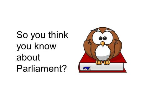 So you think you know about Parliament?. 1. Parliament is made up of: a)House of Commons and House of Lords b)House of Commons and Government c)Government.