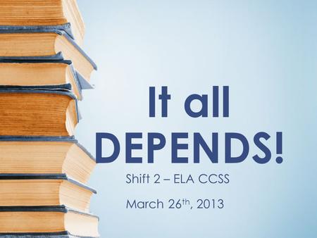 It all DEPENDS! Shift 2 – ELA CCSS March 26 th, 2013.