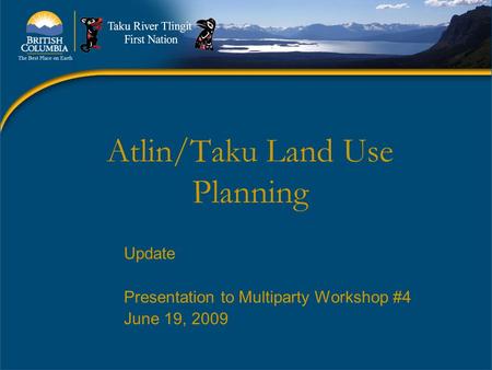 Atlin/Taku Land Use Planning Update Presentation to Multiparty Workshop #4 June 19, 2009.