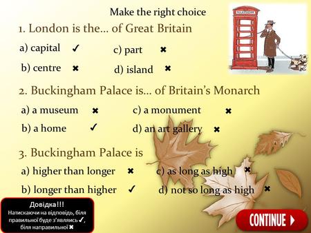 Make the right choice 1. London is the… of Great Britain 2. Buckingham Palace is… of Britain’s Monarch 3. Buckingham Palace is a) capital ✔ b) centre ✖