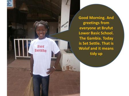Good Morning. And greetings from everyone at Brufut Lower Basic School. The Gambia. Today is Set Settle. That is Wolof and it means tidy up.