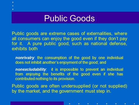 Public Goods Public goods are extreme cases of externalities, where all consumers can enjoy the good even if they don’t pay for it. A pure public good,