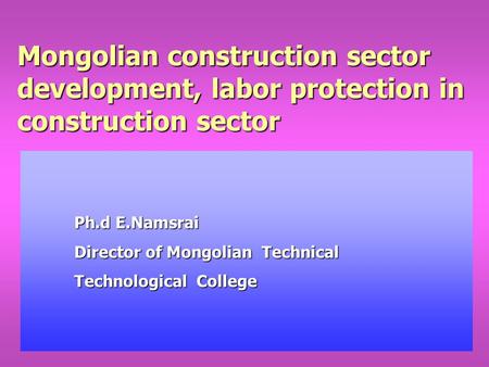 Mongolian construction sector development, labor protection in construction sector Ph.d E.Namsrai Director of Mongolian Technical Technological College.