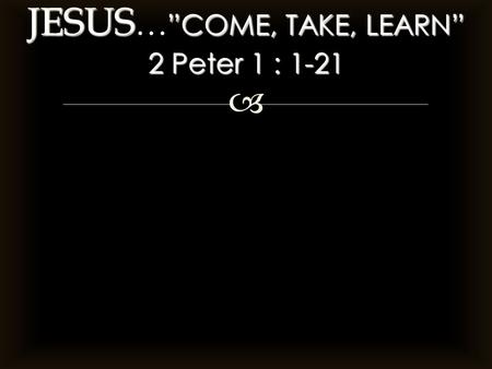  JESUS ”COME, TAKE, LEARN” 2 Peter 1 : 1-21 JESUS … ”COME, TAKE, LEARN” 2 Peter 1 : 1-21.