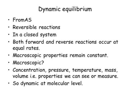 Dynamic equilibrium FromAS Reversible reactions In a closed system Both forward and reverse reactions occur at equal rates. Macroscopic properties remain.