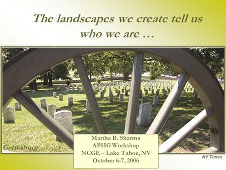 The landscapes we create tell us who we are … Martha B. Sharma APHG Workshop NCGE – Lake Tahoe, NV October 6-7, 2006 NY Times Gettysburg.