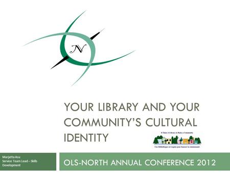 OLS-NORTH ANNUAL CONFERENCE 2012 YOUR LIBRARY AND YOUR COMMUNITY’S CULTURAL IDENTITY Marjatta Asu Service Team Lead – Skills Development.