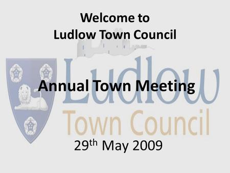 Welcome to Ludlow Town Council Annual Town Meeting 29 th May 2009.
