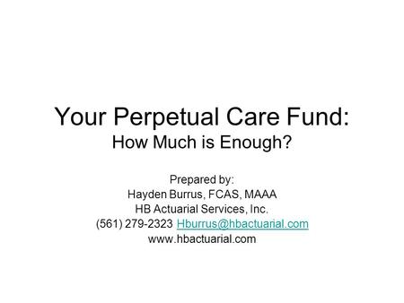 Your Perpetual Care Fund: How Much is Enough? Prepared by: Hayden Burrus, FCAS, MAAA HB Actuarial Services, Inc. (561)