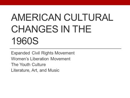 AMERICAN CULTURAL CHANGES IN THE 1960S Expanded Civil Rights Movement Women’s Liberation Movement The Youth Culture Literature, Art, and Music.