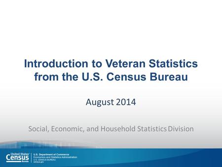 Introduction to Veteran Statistics from the U.S. Census Bureau August 2014 Social, Economic, and Household Statistics Division.
