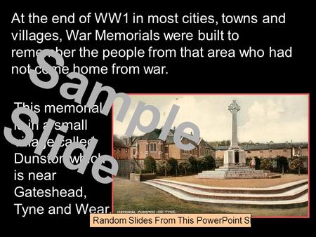 This memorial is in a small village called Dunston which is near Gateshead, Tyne and Wear. At the end of WW1 in most cities, towns and villages, War Memorials.