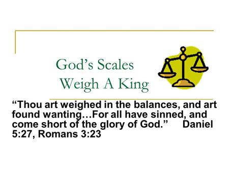 God’s Scales Weigh A King “Thou art weighed in the balances, and art found wanting…For all have sinned, and come short of the glory of God.” Daniel 5:27,