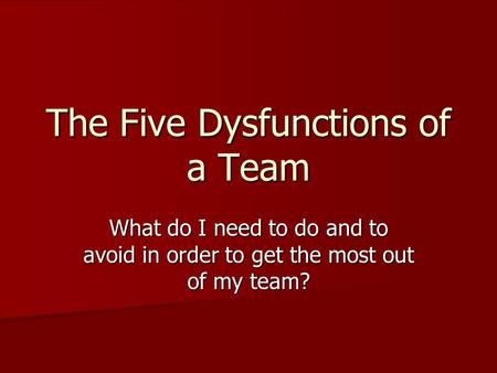 The Five Dysfunctions of a Team What do I need to do and to avoid in order to get the most out of my team?
