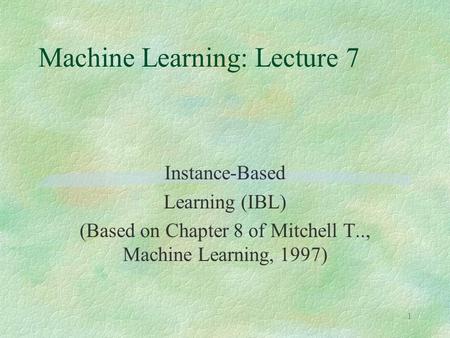 1 Machine Learning: Lecture 7 Instance-Based Learning (IBL) (Based on Chapter 8 of Mitchell T.., Machine Learning, 1997)