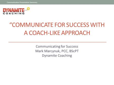 “COMMUNICATE FOR SUCCESS WITH A COACH-LIKE APPROACH Communicating for Success Mark Marcynuk, PCC, BScPT Dynamite Coaching Communication Presentation Summary.