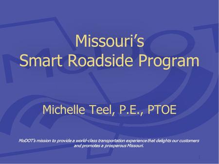 Missouri’s Smart Roadside Program Michelle Teel, P.E., PTOE MoDOT’s mission to provide a world-class transportation experience that delights our customers.