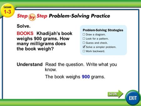 Lesson 1-3 Example 4 1-3 Solve. BOOKS Khadijah’s book weighs 900 grams. How many milligrams does the book weigh? Understand Read the question. Write what.