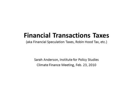 Financial Transactions Taxes (aka Financial Speculation Taxes, Robin Hood Tax, etc.) Sarah Anderson, Institute for Policy Studies Climate Finance Meeting,