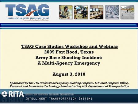 TSAG Case Studies Workshop and Webinar 2009 Fort Hood, Texas Army Base Shooting Incident: A Multi-Agency Emergency August 3, 2010 Sponsored by the ITS.