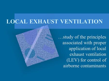 LOCAL EXHAUST VENTILATION …study of the principles associated with proper application of local exhaust ventilation (LEV) for control of airborne contaminants.