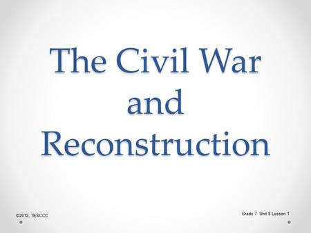 The Civil War and Reconstruction Grade 7 Unit 8 Lesson 1 ©2012, TESCCC.