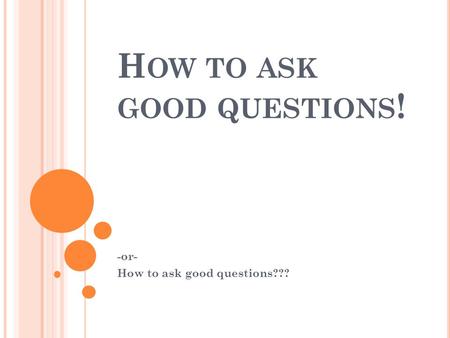 H OW TO ASK GOOD QUESTIONS ! -or- How to ask good questions???