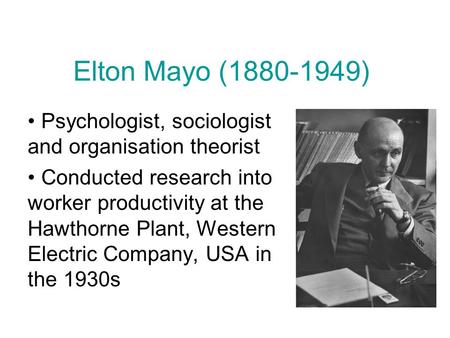 Elton Mayo (1880-1949) Psychologist, sociologist and organisation theorist Conducted research into worker productivity at the Hawthorne Plant, Western.