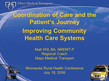 Coordination of Care and the Patient’s Journey Improving Community Health Care Systems Matt Will, BA, NREMT-P Regional Coach Mayo Medical Transport Minnesota.