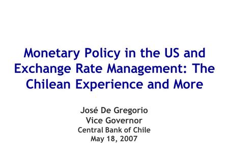 Monetary Policy in the US and Exchange Rate Management: The Chilean Experience and More José De Gregorio Vice Governor Central Bank of Chile May 18, 2007.
