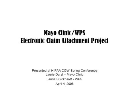 Mayo Clinic/WPS Electronic Claim Attachment Project Presented at HIPAA COW Spring Conference Laurie Darst – Mayo Clinic Laurie Burckhardt - WPS April 4,