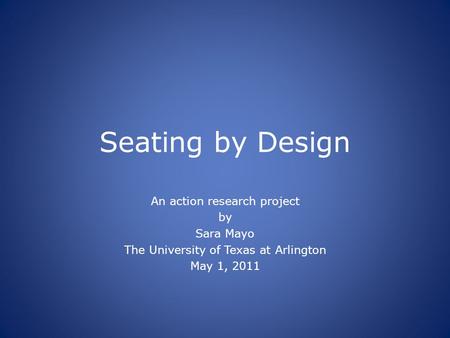 Seating by Design An action research project by Sara Mayo The University of Texas at Arlington May 1, 2011.