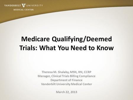 Medicare Qualifying/Deemed Trials: What You Need to Know Theresa M. Shalaby, MSN, RN, CCRP Manager, Clinical Trials Billing Compliance Department of Finance.
