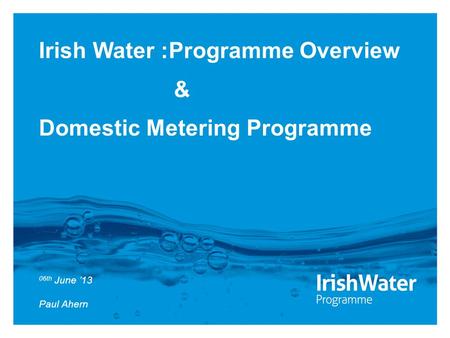 Irish Water :Programme Overview & Domestic Metering Programme 06th June ’13 Paul Ahern.