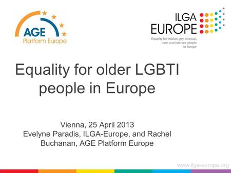 Www.ilga-europe.org Equality for older LGBTI people in Europe Vienna, 25 April 2013 Evelyne Paradis, ILGA-Europe, and Rachel Buchanan, AGE Platform Europe.